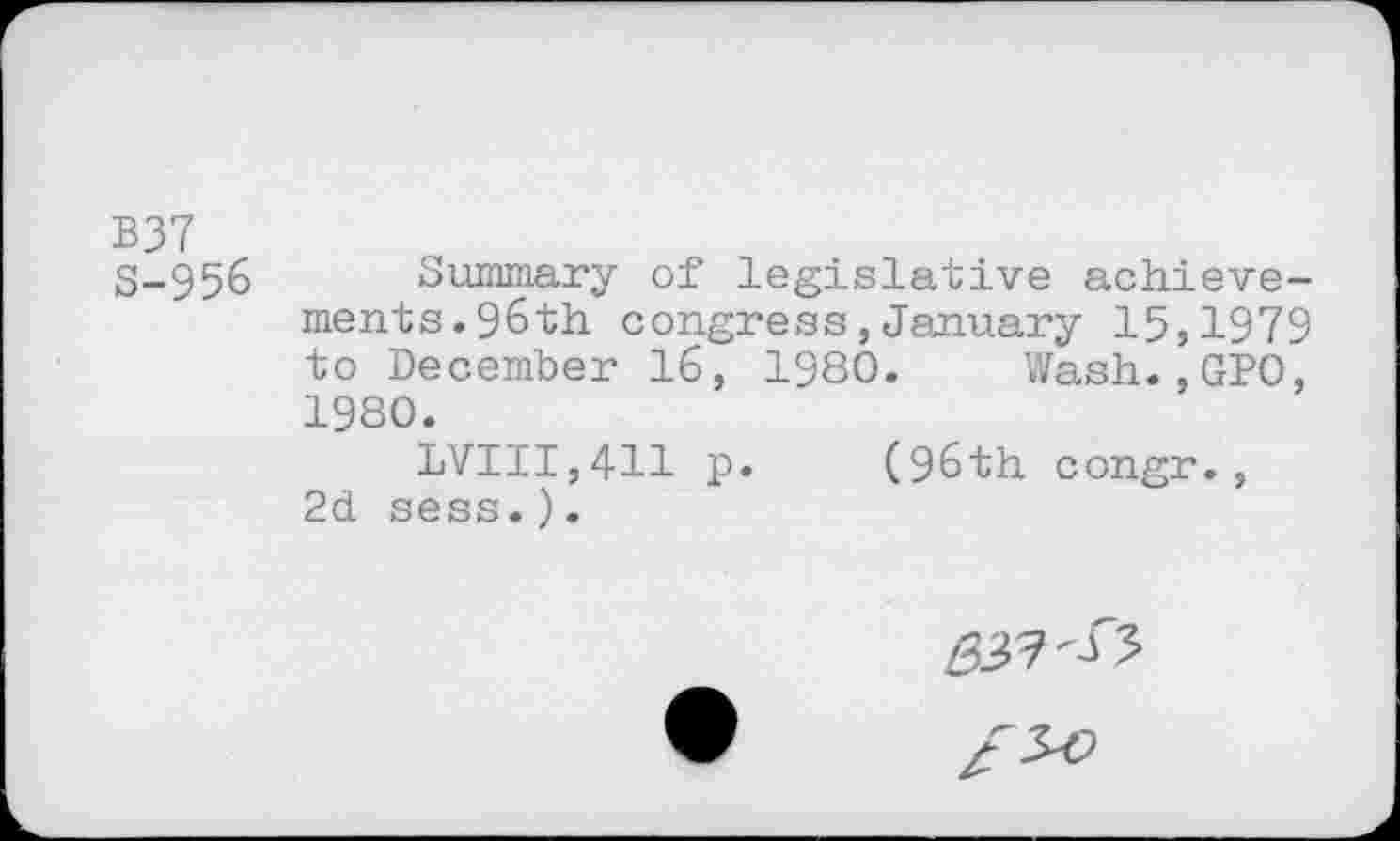 ﻿B37 S-956
Summary of legislative achievements. 96th congress,January 15,1979 to December 16, 1980. Wash.,GP0, 1980.
LVIII,411 p. (96th congr., 2d sess.).
£37^